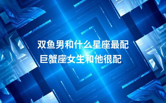 双鱼男和什么星座最配 巨蟹座女生和他很配